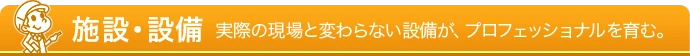 施設・設備 - 実際の現場と変わらない設備が、プロフェッショナルを育む。