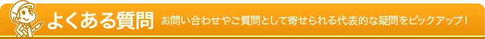 よくある質問 - お問い合わせやご質問として寄せられる代表的な疑問をピックアップ！